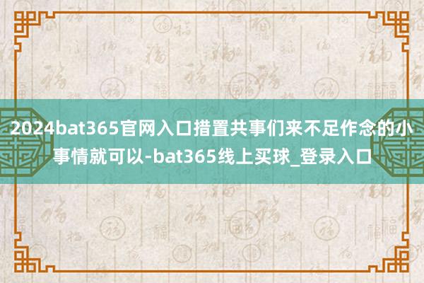 2024bat365官网入口措置共事们来不足作念的小事情就可以-bat365线上买球_登录入口