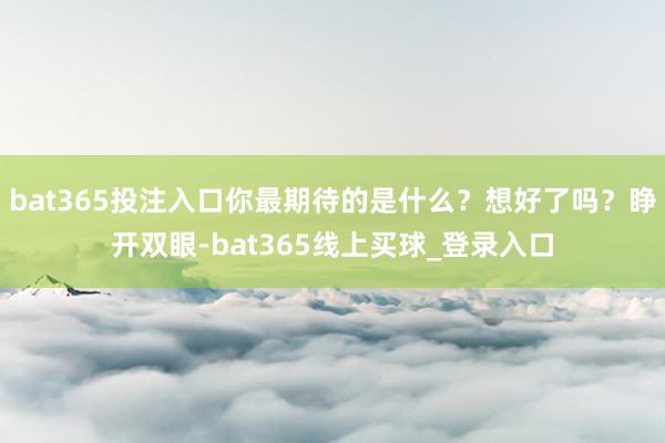 bat365投注入口你最期待的是什么？想好了吗？睁开双眼-bat365线上买球_登录入口