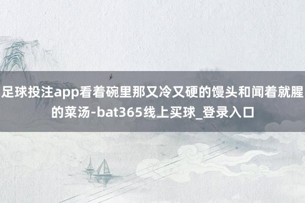 足球投注app看着碗里那又冷又硬的馒头和闻着就腥的菜汤-bat365线上买球_登录入口