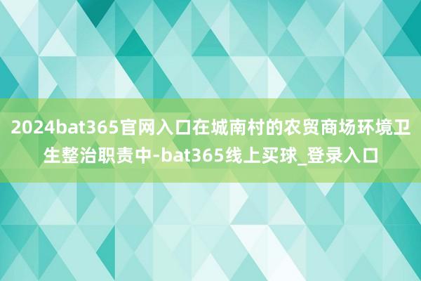 2024bat365官网入口在城南村的农贸商场环境卫生整治职责中-bat365线上买球_登录入口
