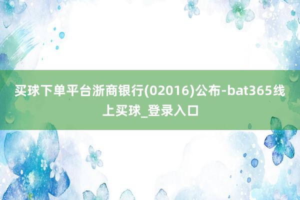 买球下单平台浙商银行(02016)公布-bat365线上买球_登录入口