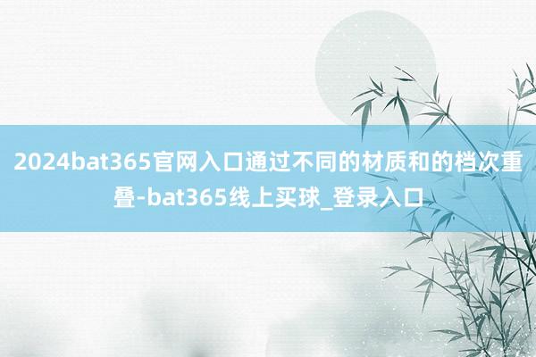 2024bat365官网入口通过不同的材质和的档次重叠-bat365线上买球_登录入口
