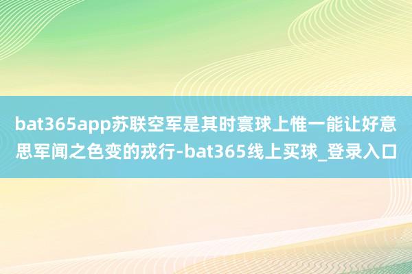 bat365app苏联空军是其时寰球上惟一能让好意思军闻之色变的戎行-bat365线上买球_登录入口