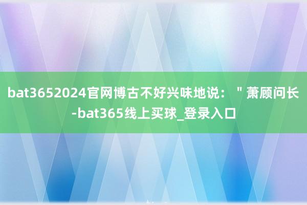 bat3652024官网博古不好兴味地说：＂萧顾问长-bat365线上买球_登录入口