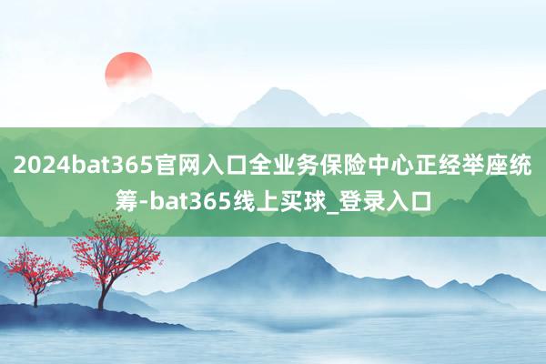 2024bat365官网入口全业务保险中心正经举座统筹-bat365线上买球_登录入口