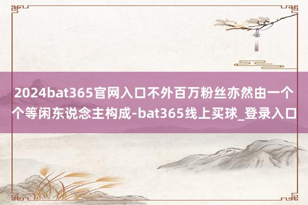 2024bat365官网入口不外百万粉丝亦然由一个个等闲东说念主构成-bat365线上买球_登录入口