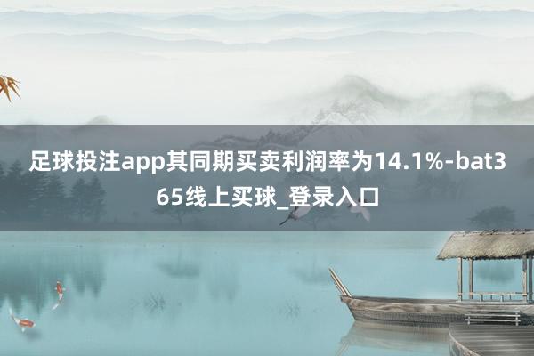足球投注app其同期买卖利润率为14.1%-bat365线上买球_登录入口