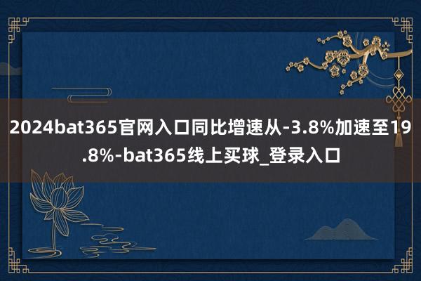 2024bat365官网入口同比增速从-3.8%加速至19.8%-bat365线上买球_登录入口