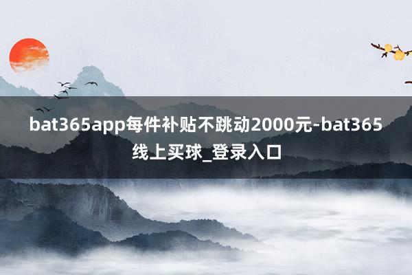 bat365app每件补贴不跳动2000元-bat365线上买球_登录入口