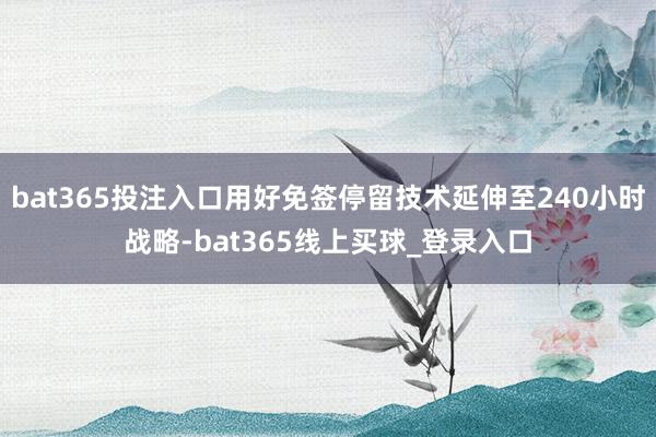 bat365投注入口用好免签停留技术延伸至240小时战略-bat365线上买球_登录入口