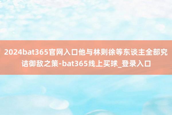 2024bat365官网入口他与林则徐等东谈主全部究诘御敌之策-bat365线上买球_登录入口