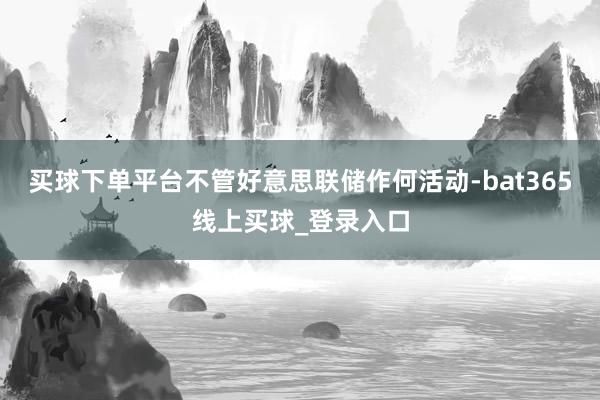 买球下单平台不管好意思联储作何活动-bat365线上买球_登录入口