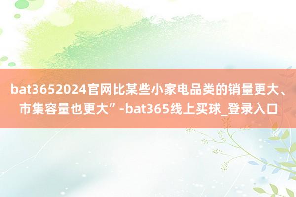 bat3652024官网比某些小家电品类的销量更大、市集容量也更大”-bat365线上买球_登录入口