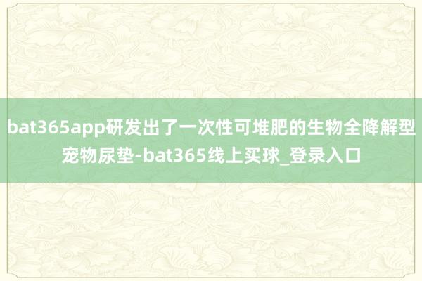 bat365app研发出了一次性可堆肥的生物全降解型宠物尿垫-bat365线上买球_登录入口