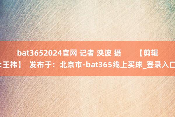 bat3652024官网 记者 泱波 摄       【剪辑:王祎】  发布于：北京市-bat365线上买球_登录入口
