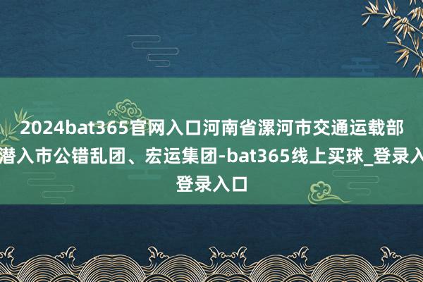 2024bat365官网入口河南省漯河市交通运载部门潜入市公错乱团、宏运集团-bat365线上买球_登录入口