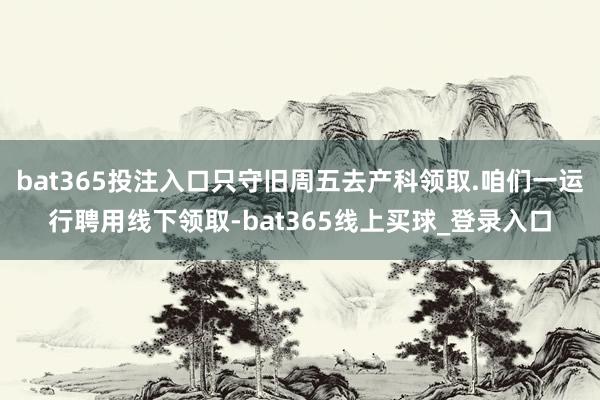 bat365投注入口只守旧周五去产科领取.咱们一运行聘用线下领取-bat365线上买球_登录入口