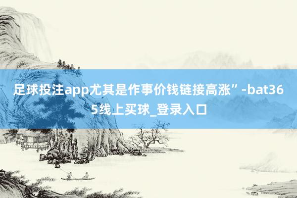 足球投注app尤其是作事价钱链接高涨”-bat365线上买球_登录入口