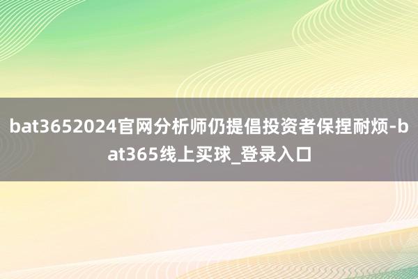 bat3652024官网分析师仍提倡投资者保捏耐烦-bat365线上买球_登录入口