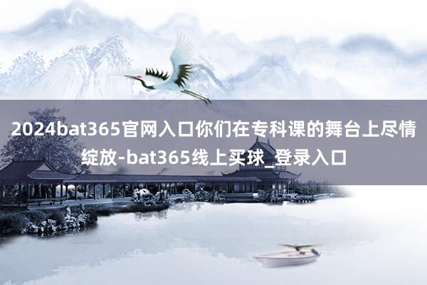 2024bat365官网入口你们在专科课的舞台上尽情绽放-bat365线上买球_登录入口