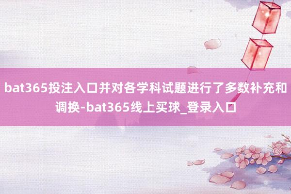 bat365投注入口并对各学科试题进行了多数补充和调换-bat365线上买球_登录入口