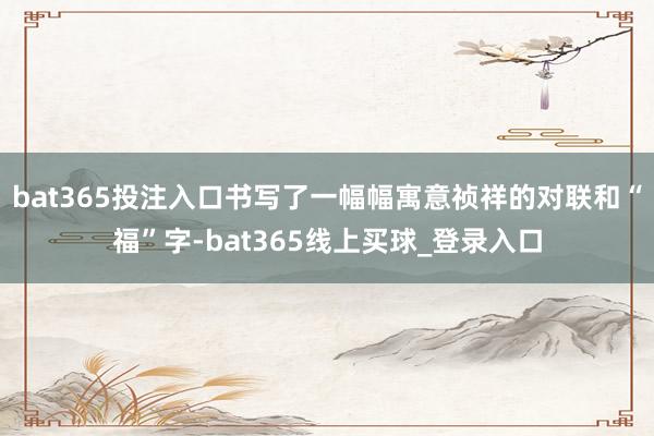 bat365投注入口书写了一幅幅寓意祯祥的对联和“福”字-bat365线上买球_登录入口