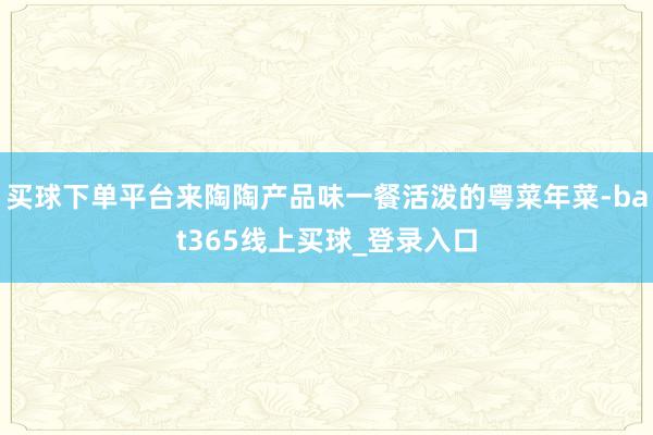 买球下单平台来陶陶产品味一餐活泼的粤菜年菜-bat365线上买球_登录入口