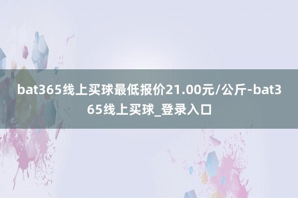 bat365线上买球最低报价21.00元/公斤-bat365线上买球_登录入口