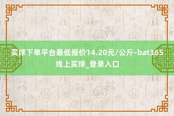 买球下单平台最低报价14.20元/公斤-bat365线上买球_登录入口