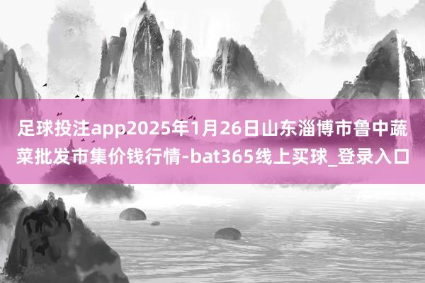 足球投注app2025年1月26日山东淄博市鲁中蔬菜批发市集价钱行情-bat365线上买球_登录入口