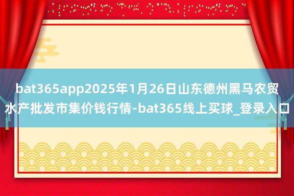 bat365app2025年1月26日山东德州黑马农贸水产批发市集价钱行情-bat365线上买球_登录入口