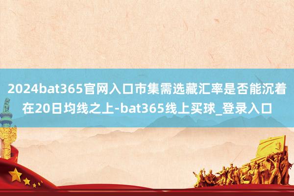 2024bat365官网入口市集需选藏汇率是否能沉着在20日均线之上-bat365线上买球_登录入口