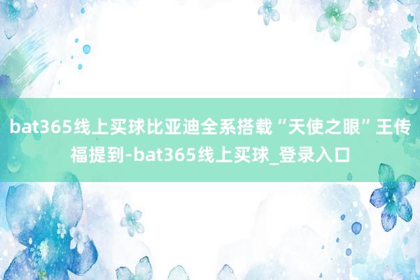 bat365线上买球比亚迪全系搭载“天使之眼”王传福提到-bat365线上买球_登录入口