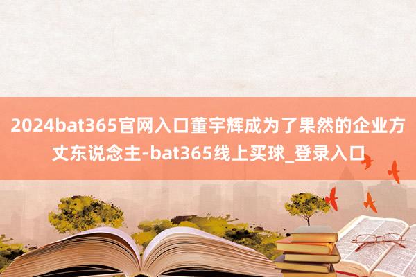2024bat365官网入口董宇辉成为了果然的企业方丈东说念主-bat365线上买球_登录入口