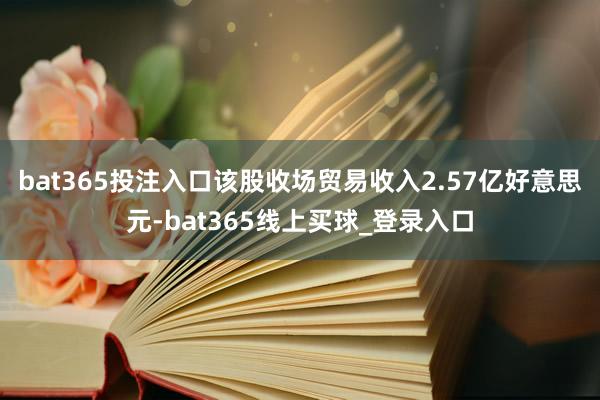 bat365投注入口该股收场贸易收入2.57亿好意思元-bat365线上买球_登录入口