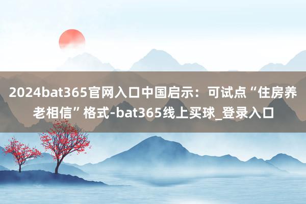 2024bat365官网入口中国启示：可试点“住房养老相信”格式-bat365线上买球_登录入口