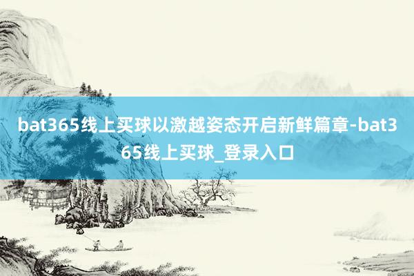 bat365线上买球以激越姿态开启新鲜篇章-bat365线上买球_登录入口