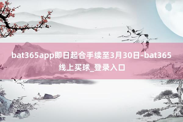 bat365app即日起合手续至3月30日-bat365线上买球_登录入口