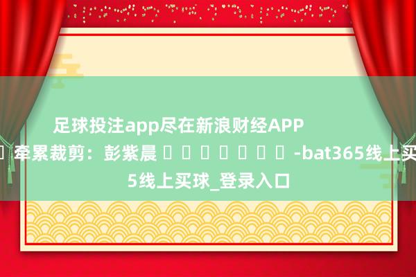 足球投注app尽在新浪财经APP            						牵累裁剪：彭紫晨 							-bat365线上买球_登录入口