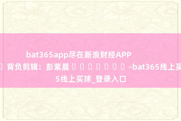 bat365app尽在新浪财经APP            						背负剪辑：彭紫晨 							-bat365线上买球_登录入口