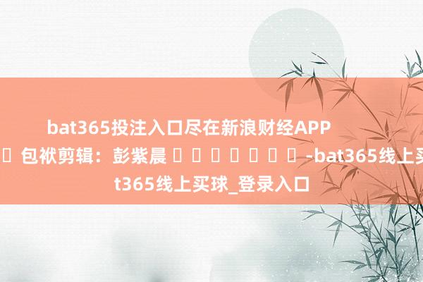 bat365投注入口尽在新浪财经APP            						包袱剪辑：彭紫晨 							-bat365线上买球_登录入口