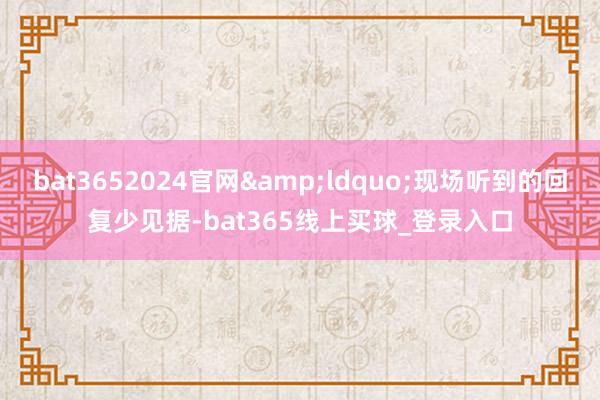 bat3652024官网&ldquo;现场听到的回复少见据-bat365线上买球_登录入口