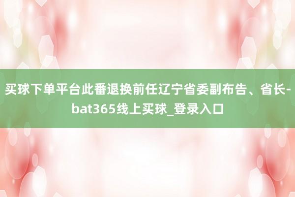 买球下单平台　　此番退换前任辽宁省委副布告、省长-bat365线上买球_登录入口