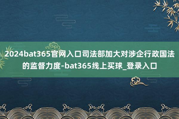 2024bat365官网入口司法部加大对涉企行政国法的监督力度-bat365线上买球_登录入口
