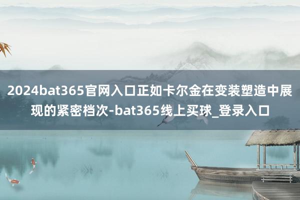 2024bat365官网入口正如卡尔金在变装塑造中展现的紧密档次-bat365线上买球_登录入口