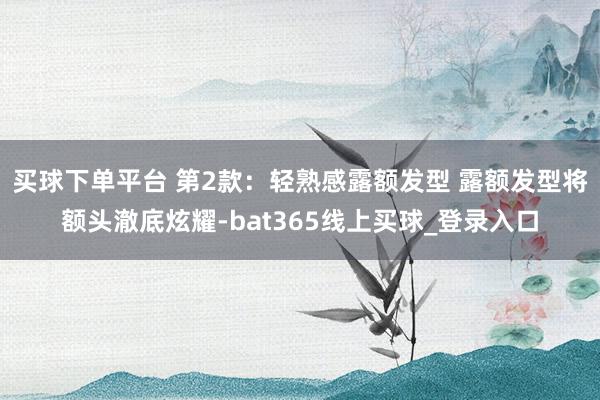买球下单平台 第2款：轻熟感露额发型 露额发型将额头澈底炫耀-bat365线上买球_登录入口
