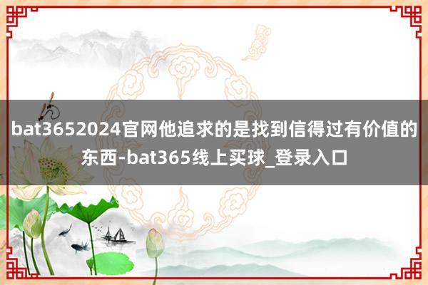 bat3652024官网他追求的是找到信得过有价值的东西-bat365线上买球_登录入口