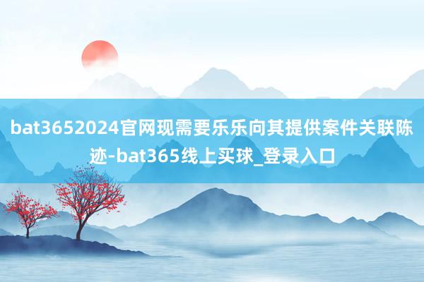bat3652024官网现需要乐乐向其提供案件关联陈迹-bat365线上买球_登录入口