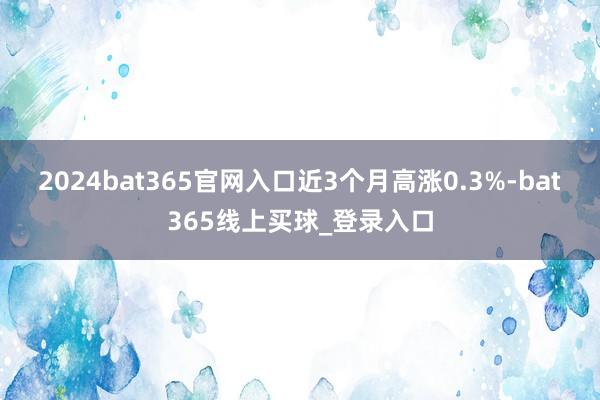 2024bat365官网入口近3个月高涨0.3%-bat365线上买球_登录入口