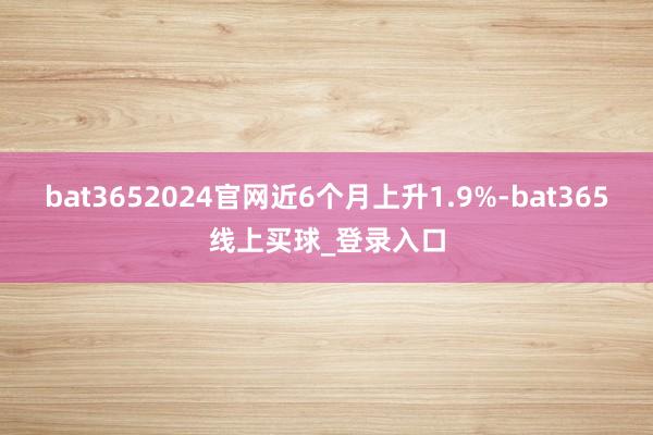 bat3652024官网近6个月上升1.9%-bat365线上买球_登录入口